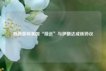 特朗普称美国“接近”与伊朗达成核协议
