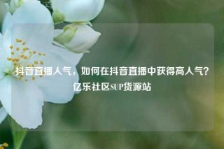 抖音直播人气，如何在抖音直播中获得高人气？亿乐社区SUP货源站