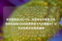 买抖音粉丝10元一万，抖音买十万粉多少钱，如何在短短10元内快速获得十万抖音粉丝？亿乐社区低价自营货源站
