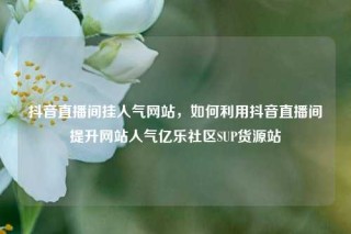 抖音直播间挂人气网站，如何利用抖音直播间提升网站人气亿乐社区SUP货源站