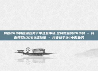 抖音24小时自助业务下单注意事项,空间赞业务24小时 - 抖音领取10000播放量 - 抖音快手24小时业务