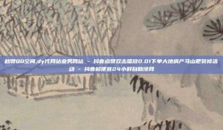 秒赞QQ空间,dy代网站业务网站 - 抖音点赞双击播放0.01下单大地房产马山肥装修活动 - 抖音超便宜24小时自助涨网