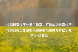 代刷抖音快手业务工作室，打造成功抖音快手代刷业务工作室的关键策略与案例分析亿乐社区SUP货源站