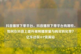 抖音播放下单平台，抖音播放下单平台有哪些，如何在抖音上提升视频播放量与购买转化率？亿乐社区SUP货源站