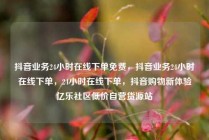抖音业务24小时在线下单免费，抖音业务24小时在线下单，24小时在线下单，抖音购物新体验亿乐社区低价自营货源站