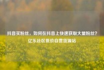 抖音买粉丝，如何在抖音上快速获取大量粉丝？亿乐社区低价自营货源站
