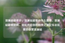 货源站超低价，货源站超低价什么意思，货源站超低价购，轻松开启你的购物之旅亿乐社区低价自营货源站
