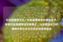 抖音直播放平台，抖音直播放平台抽成多少，探索抖音直播带货的新模式，从挑战到成功的案例分析亿乐社区低价自营货源站