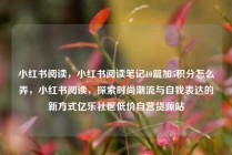 小红书阅读，小红书阅读笔记10篇加5积分怎么弄，小红书阅读，探索时尚潮流与自我表达的新方式亿乐社区低价自营货源站