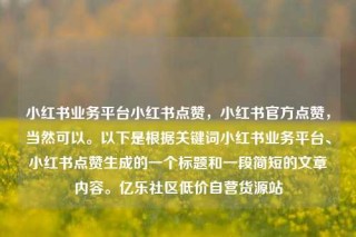 小红书业务平台小红书点赞，小红书官方点赞，当然可以。以下是根据关键词小红书业务平台、小红书点赞生成的一个标题和一段简短的文章内容。亿乐社区低价自营货源站
