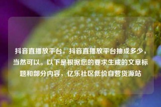 抖音直播放平台，抖音直播放平台抽成多少，当然可以。以下是根据您的要求生成的文章标题和部分内容，亿乐社区低价自营货源站