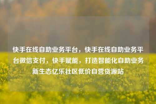 快手在线自助业务平台	，快手在线自助业务平台微信支付，快手赋能，打造智能化自助业务新生态亿乐社区低价自营货源站  第1张