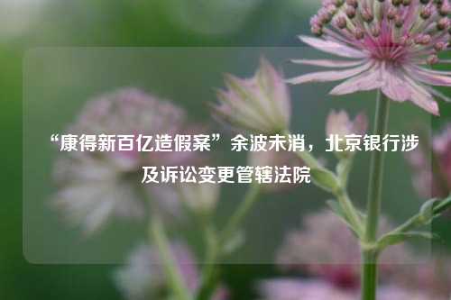 “康得新百亿造假案”余波未消	，北京银行涉及诉讼变更管辖法院  第1张