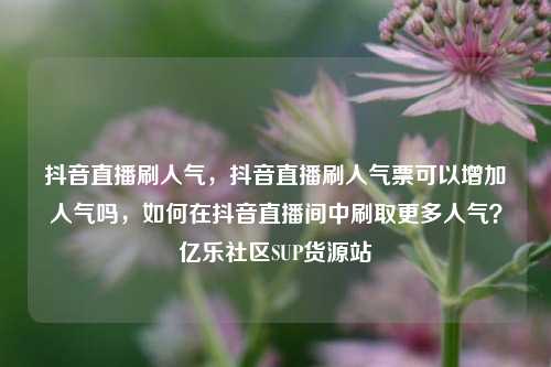 抖音直播刷人气，抖音直播刷人气票可以增加人气吗，如何在抖音直播间中刷取更多人气？亿乐社区SUP货源站  第1张