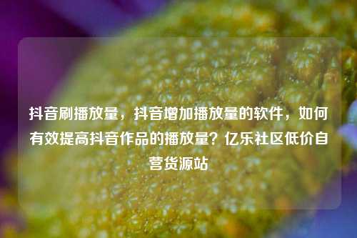 抖音刷播放量	，抖音增加播放量的软件，如何有效提高抖音作品的播放量？亿乐社区低价自营货源站  第1张