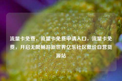 流量卡免费	，流量卡免费申请入口，流量卡免费，开启无限畅游新世界亿乐社区低价自营货源站  第1张