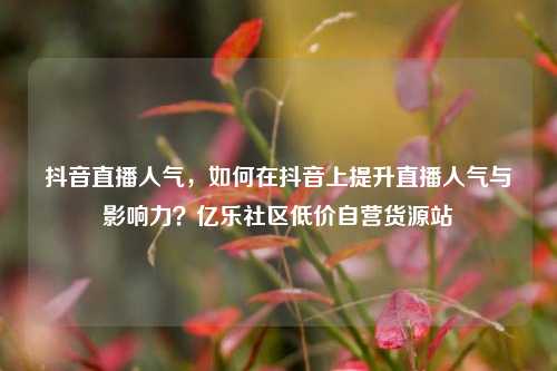 抖音直播人气，如何在抖音上提升直播人气与影响力？亿乐社区低价自营货源站  第1张