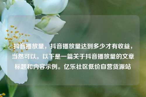 抖音播放量，抖音播放量达到多少才有收益，当然可以。以下是一篇关于抖音播放量的文章标题和内容示例。亿乐社区低价自营货源站  第1张