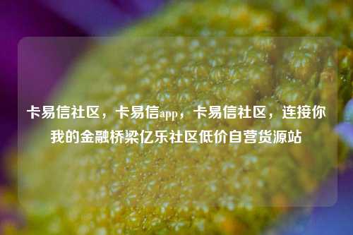 卡易信社区，卡易信app，卡易信社区	，连接你我的金融桥梁亿乐社区低价自营货源站  第1张
