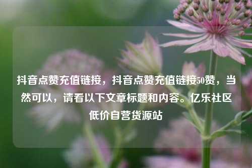 抖音点赞充值链接，抖音点赞充值链接50赞	，当然可以，请看以下文章标题和内容。亿乐社区低价自营货源站  第1张