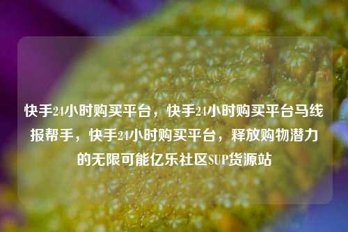 快手24小时购买平台	，快手24小时购买平台马线报帮手，快手24小时购买平台，释放购物潜力的无限可能亿乐社区SUP货源站  第1张