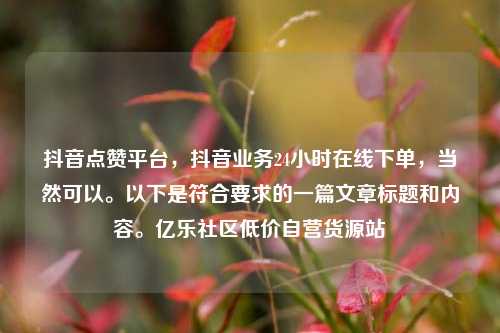 抖音点赞平台，抖音业务24小时在线下单，当然可以	。以下是符合要求的一篇文章标题和内容。亿乐社区低价自营货源站  第1张