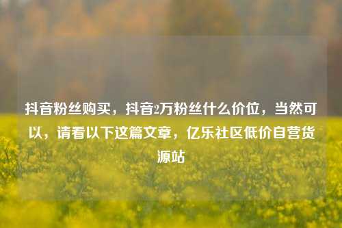 抖音粉丝购买，抖音2万粉丝什么价位，当然可以	，请看以下这篇文章，亿乐社区低价自营货源站  第1张
