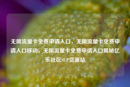 无限流量卡免费申请入口	，无限流量卡免费申请入口移动，无限流量卡免费申请入口揭秘亿乐社区SUP货源站  第1张