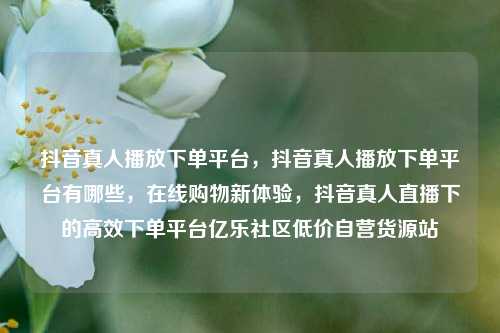 抖音真人播放下单平台，抖音真人播放下单平台有哪些，在线购物新体验	，抖音真人直播下的高效下单平台亿乐社区低价自营货源站  第1张