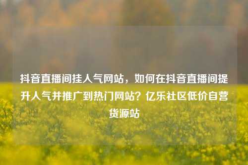 抖音直播间挂人气网站，如何在抖音直播间提升人气并推广到热门网站？亿乐社区低价自营货源站  第1张
